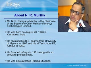 About N. R. Murthy
 Mr. N. R. Narayana Murthy is the Chairman
  of the Board and Chief Mentor of Infosys
  Technologies Limited.

 He was born on August 20, 1946 in
  Karnataka, India.

 He obtained his B.E. degree from University
  of Mysore in 1967 and his M.Tech. from IIT,
  Kanpur in 1969.

 He founded Infosys in 1981 along with six
  software professionals.

 He was also awarded Padma Bhushan.
                                                © Infosys Technologies Limited 2004
 