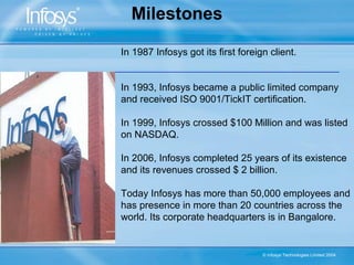 Milestones

In 1987 Infosys got its first foreign client.


In 1993, Infosys became a public limited company
and received ISO 9001/TickIT certification.

In 1999, Infosys crossed $100 Million and was listed
on NASDAQ.

In 2006, Infosys completed 25 years of its existence
and its revenues crossed $ 2 billion.

Today Infosys has more than 50,000 employees and
has presence in more than 20 countries across the
world. Its corporate headquarters is in Bangalore.


                                    © Infosys Technologies Limited 2004
 