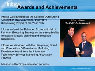 Awards and Achievements
Infosys was awarded as the National Outsourcing
Association (NOA) award for Innovative
Outsourcing Project of the Year 2007.

Infosys entered the Balanced Scorecard Hall of
Fame for Executing Strategy on the strength of its
innovative strategy planning and execution
capabilities.

Infosys was honored with the Sharpening Brand
and Competitive Differentiation Marketing
Excellence Award from the Information
Technology Services Marketing Association
(ITSMA)

A leader in SAP implementation services.
                                                     © Infosys Technologies Limited 2004
 