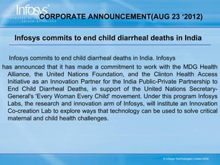 CORPORATE ANNOUNCEMENT(AUG 23 ‘2012)

    Infosys commits to end child diarrheal deaths in India

   Infosys commits to end child diarrheal deaths in India. Infosys
has announced that it has made a commitment to work with the MDG Health
  Alliance, the United Nations Foundation, and the Clinton Health Access
  Initiative as an Innovation Partner for the India Public-Private Partnership to
  End Child Diarrheal Deaths, in support of the United Nations Secretary-
  General's 'Every Woman Every Child' movement. Under this program Infosys
  Labs, the research and innovation arm of Infosys, will institute an Innovation
  Co-creation Lab to explore ways that technology can be used to solve critical
  maternal and child health challenges.




                                                            © Infosys Technologies Limited 2004
 