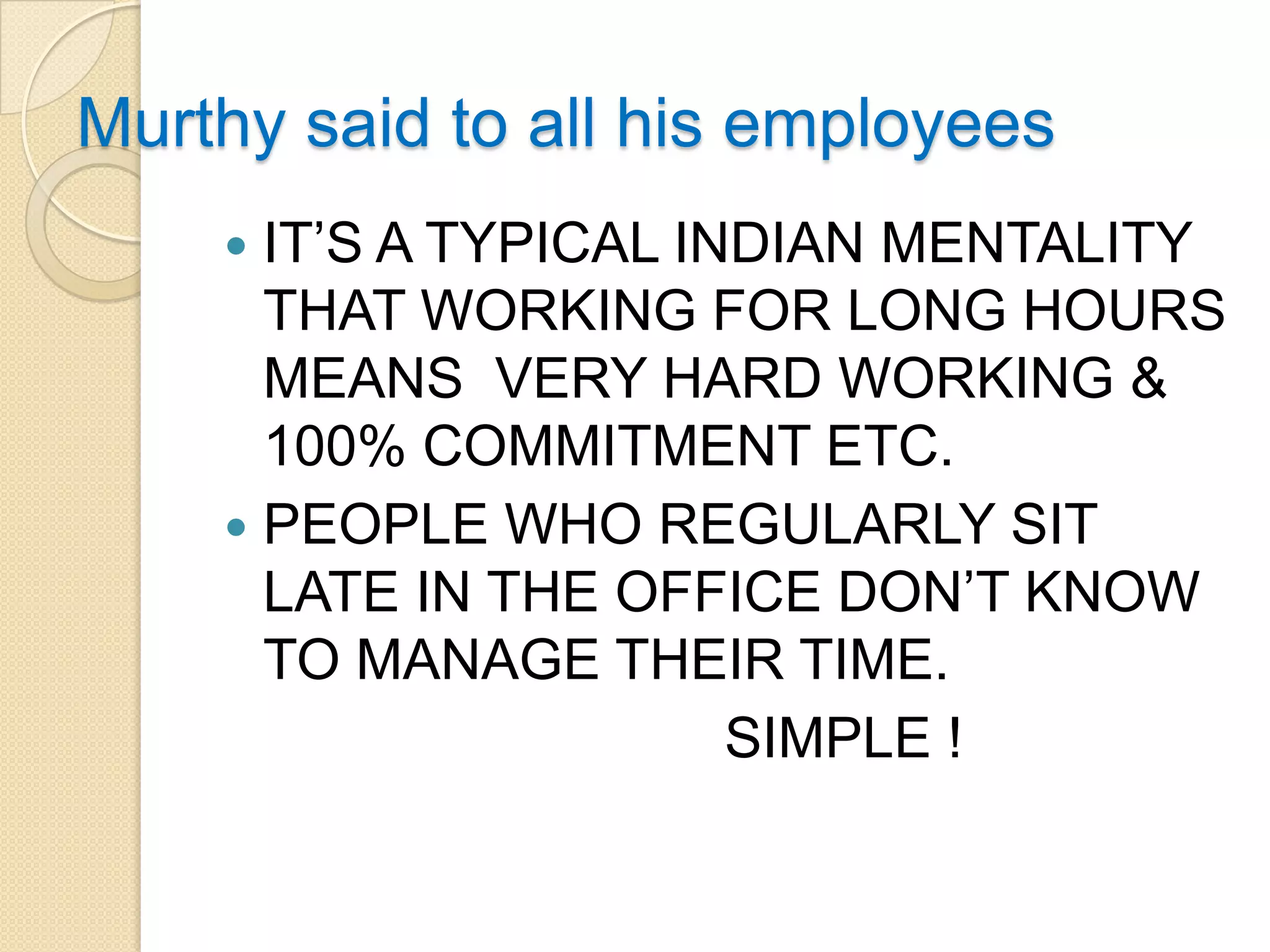 Murthy said to all his employees
     IT’S A TYPICAL INDIAN MENTALITY
      THAT WORKING FOR LONG HOURS
      MEANS VERY HARD WORKING &
      100% COMMITMENT ETC.
     PEOPLE WHO REGULARLY SIT
      LATE IN THE OFFICE DON’T KNOW
      TO MANAGE THEIR TIME.
                       SIMPLE !
 