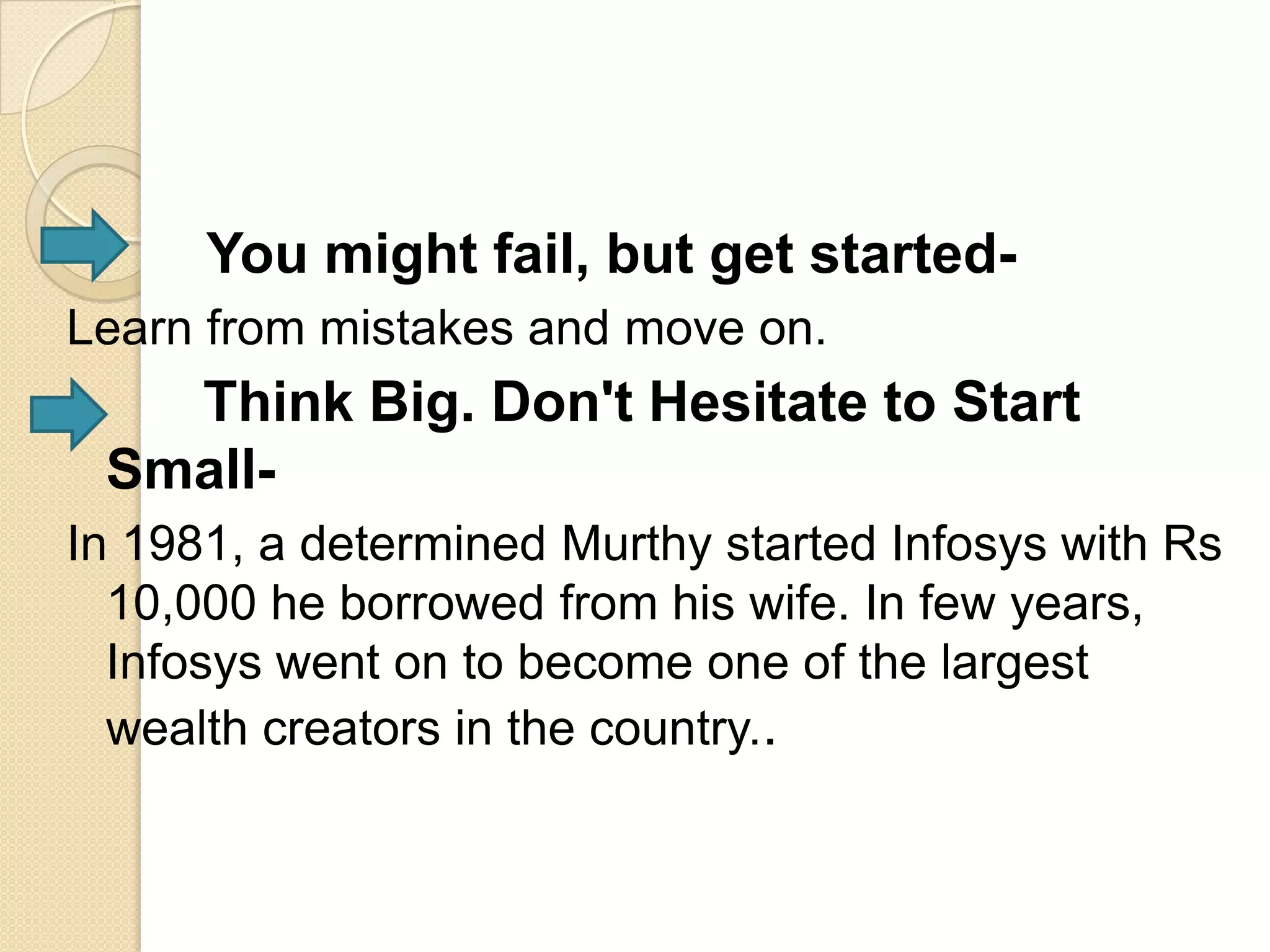 You might fail, but get started-
Learn from mistakes and move on.
   Think Big. Don't Hesitate to Start
 Small-
In 1981, a determined Murthy started Infosys with Rs
  10,000 he borrowed from his wife. In few years,
  Infosys went on to become one of the largest
  wealth creators in the country..
 