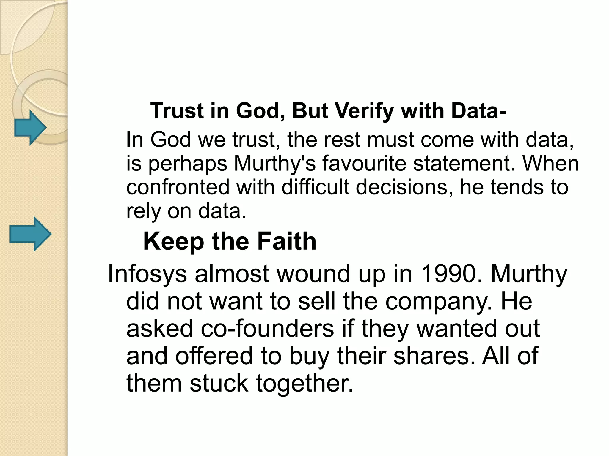 Trust in God, But Verify with Data-
 In God we trust, the rest must come with data,
 is perhaps Murthy's favourite statement. When
 confronted with difficult decisions, he tends to
 rely on data.
    Keep the Faith
Infosys almost wound up in 1990. Murthy
  did not want to sell the company. He
  asked co-founders if they wanted out
  and offered to buy their shares. All of
  them stuck together.
 