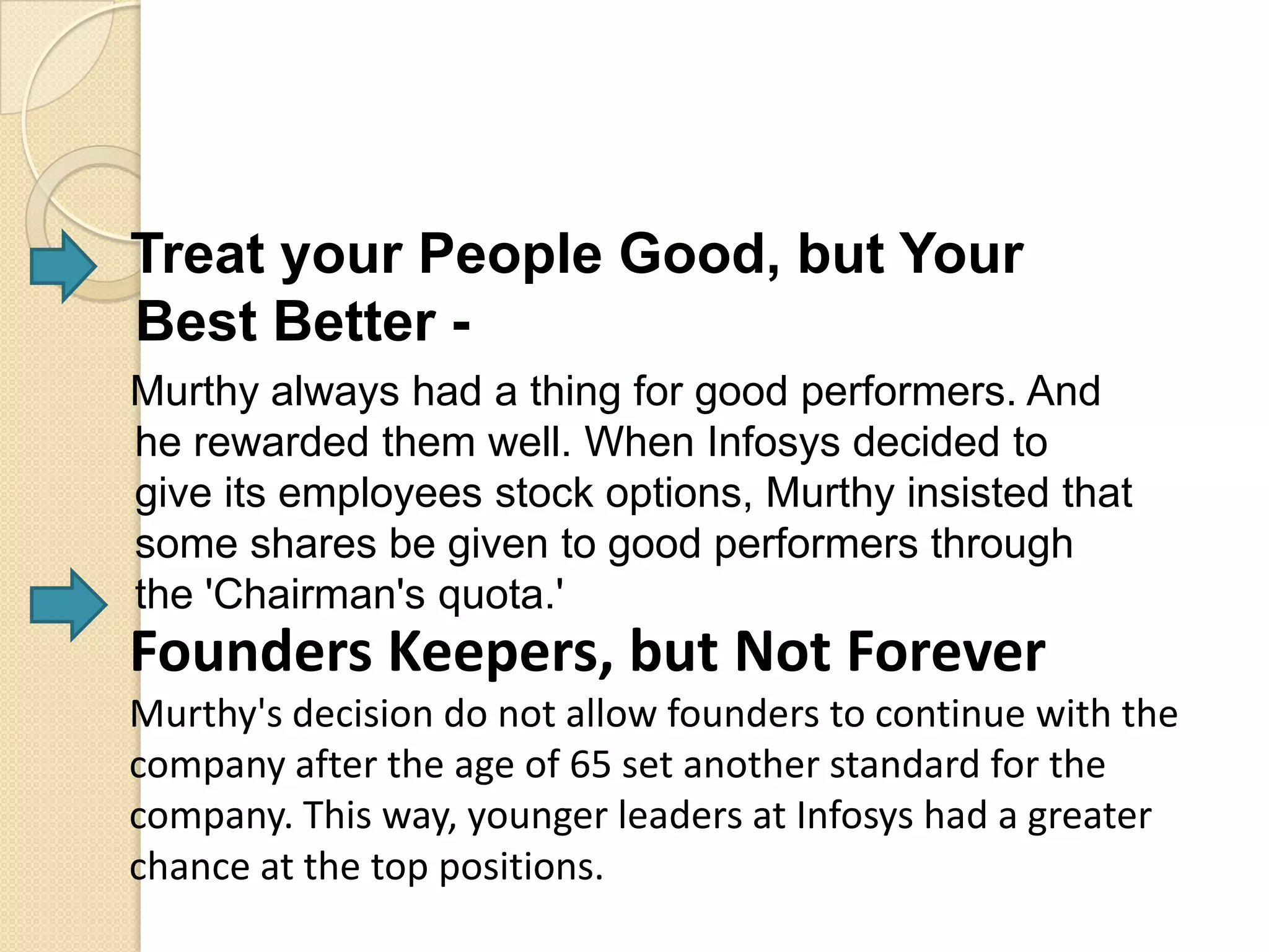 Treat your People Good, but Your
Best Better -
Murthy always had a thing for good performers. And
he rewarded them well. When Infosys decided to
give its employees stock options, Murthy insisted that
some shares be given to good performers through
the 'Chairman's quota.'
Founders Keepers, but Not Forever
Murthy's decision do not allow founders to continue with the
company after the age of 65 set another standard for the
company. This way, younger leaders at Infosys had a greater
chance at the top positions.
 