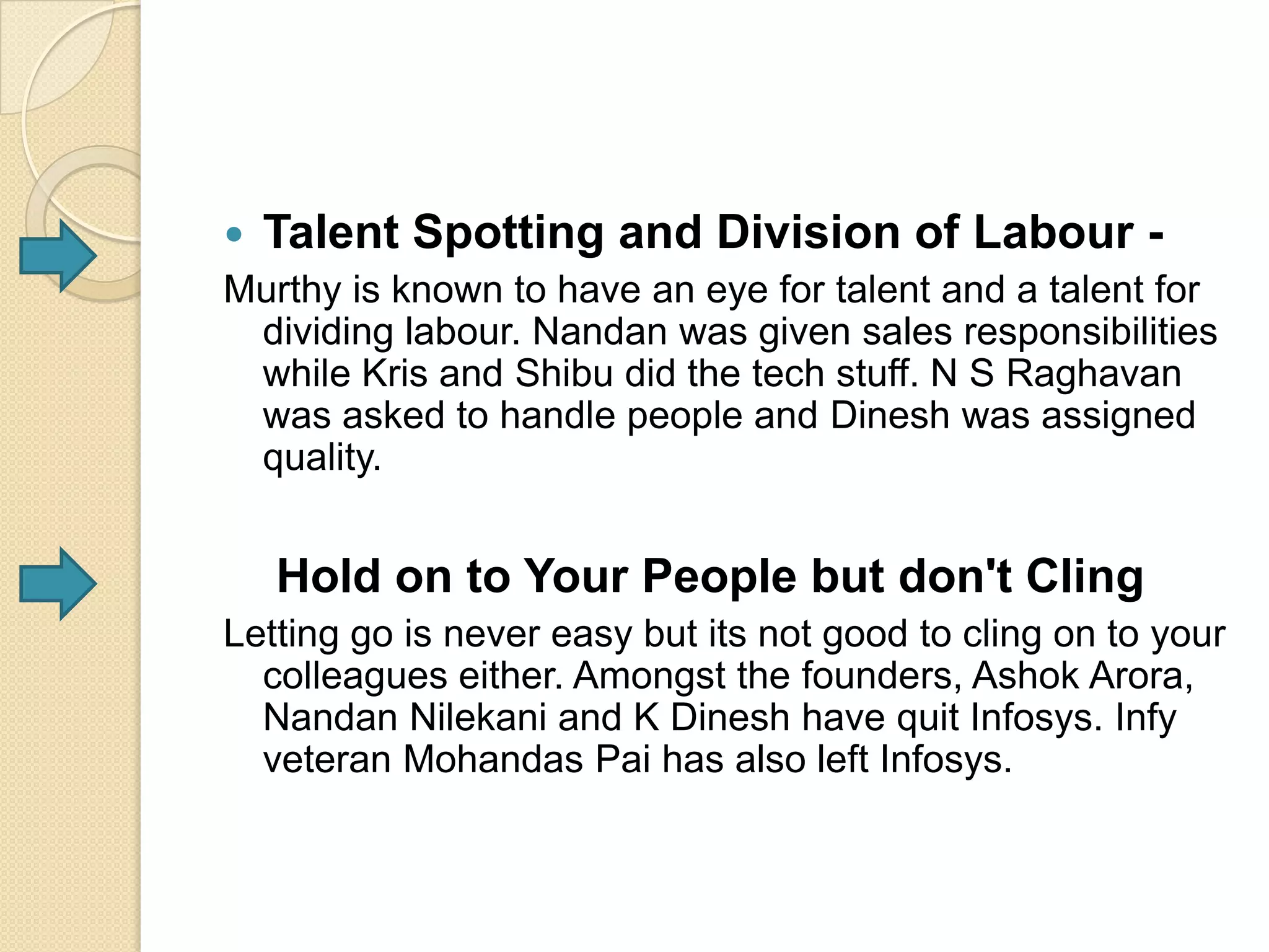 Talent Spotting and Division of Labour -
Murthy is known to have an eye for talent and a talent for
  dividing labour. Nandan was given sales responsibilities
  while Kris and Shibu did the tech stuff. N S Raghavan
  was asked to handle people and Dinesh was assigned
  quality.


   Hold on to Your People but don't Cling
Letting go is never easy but its not good to cling on to your
  colleagues either. Amongst the founders, Ashok Arora,
  Nandan Nilekani and K Dinesh have quit Infosys. Infy
  veteran Mohandas Pai has also left Infosys.
 