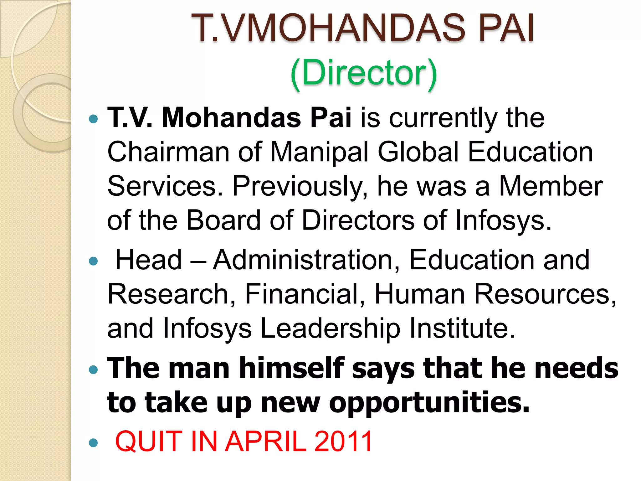 T.VMOHANDAS PAI
              (Director)
 T.V. Mohandas Pai is currently the
  Chairman of Manipal Global Education
  Services. Previously, he was a Member
  of the Board of Directors of Infosys.
 Head – Administration, Education and
  Research, Financial, Human Resources,
  and Infosys Leadership Institute.
 The man himself says that he needs
  to take up new opportunities.
 QUIT IN APRIL 2011
 