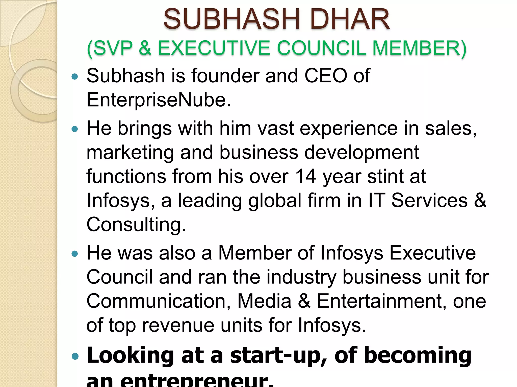 SUBHASH DHAR
  (SVP & EXECUTIVE COUNCIL MEMBER)
 Subhash is founder and CEO of
  EnterpriseNube.
 He brings with him vast experience in sales,
  marketing and business development
  functions from his over 14 year stint at
  Infosys, a leading global firm in IT Services &
  Consulting.
 He was also a Member of Infosys Executive
  Council and ran the industry business unit for
  Communication, Media & Entertainment, one
  of top revenue units for Infosys.
   Looking at a start-up, of becoming
 
