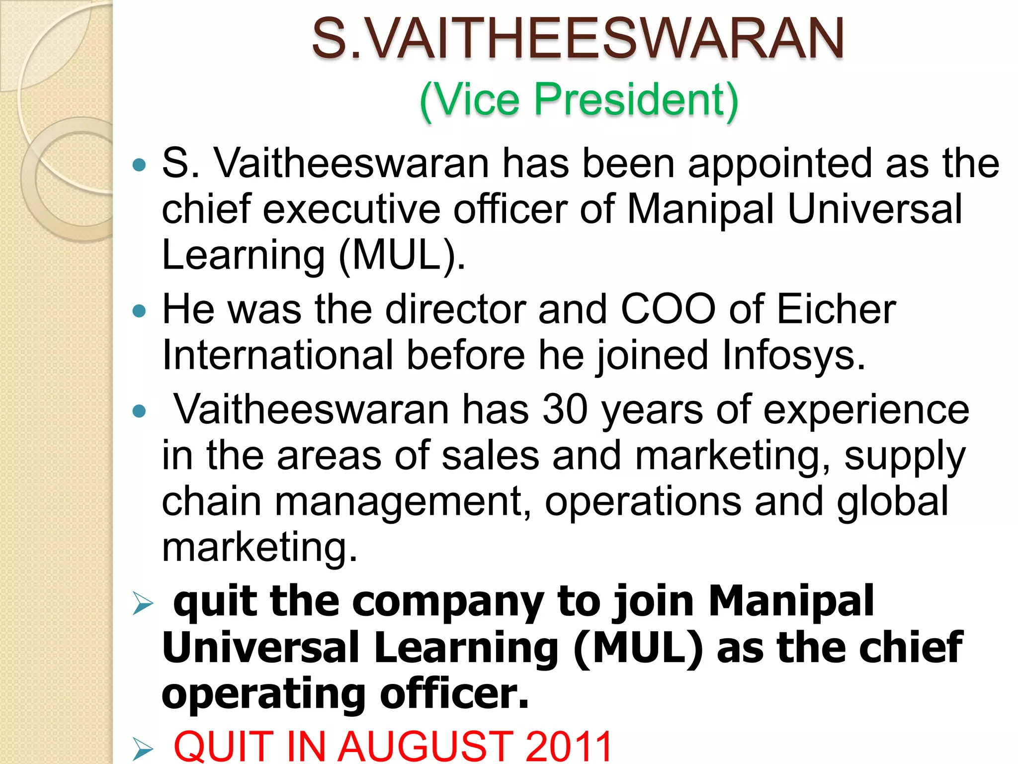 S.VAITHEESWARAN
               (Vice President)
 S. Vaitheeswaran has been appointed as the
  chief executive officer of Manipal Universal
  Learning (MUL).
 He was the director and COO of Eicher
  International before he joined Infosys.
 Vaitheeswaran has 30 years of experience
  in the areas of sales and marketing, supply
  chain management, operations and global
  marketing.
 quit the company to join Manipal
  Universal Learning (MUL) as the chief
  operating officer.
 QUIT IN AUGUST 2011
 