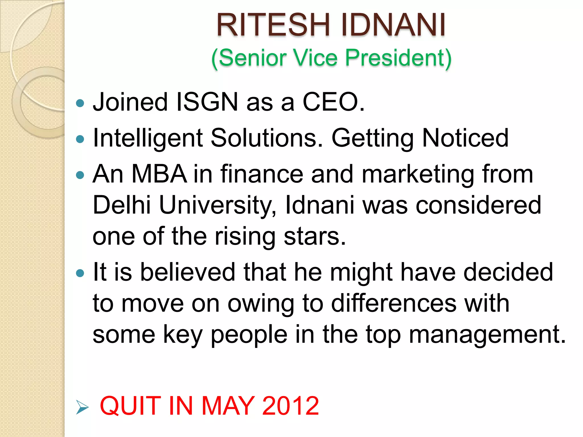 RITESH IDNANI
            (Senior Vice President)
 Joined ISGN as a CEO.
 Intelligent Solutions. Getting Noticed
 An MBA in finance and marketing from
  Delhi University, Idnani was considered
  one of the rising stars.
 It is believed that he might have decided
  to move on owing to differences with
  some key people in the top management.

   QUIT IN MAY 2012
 