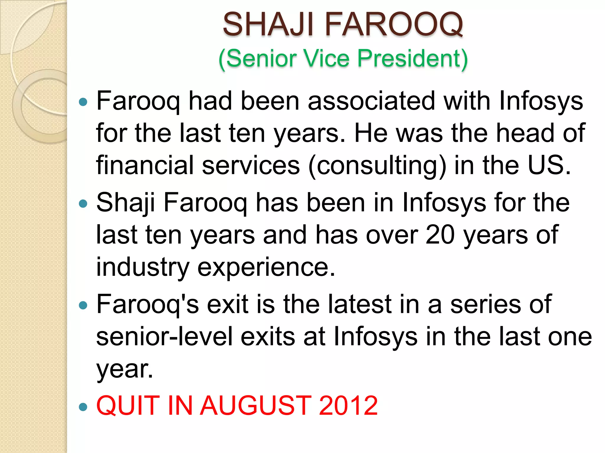 SHAJI FAROOQ
            (Senior Vice President)
 Farooq had been associated with Infosys
  for the last ten years. He was the head of
  financial services (consulting) in the US.
 Shaji Farooq has been in Infosys for the
  last ten years and has over 20 years of
  industry experience.
 Farooq's exit is the latest in a series of
  senior-level exits at Infosys in the last one
  year.
 QUIT IN AUGUST 2012
 
