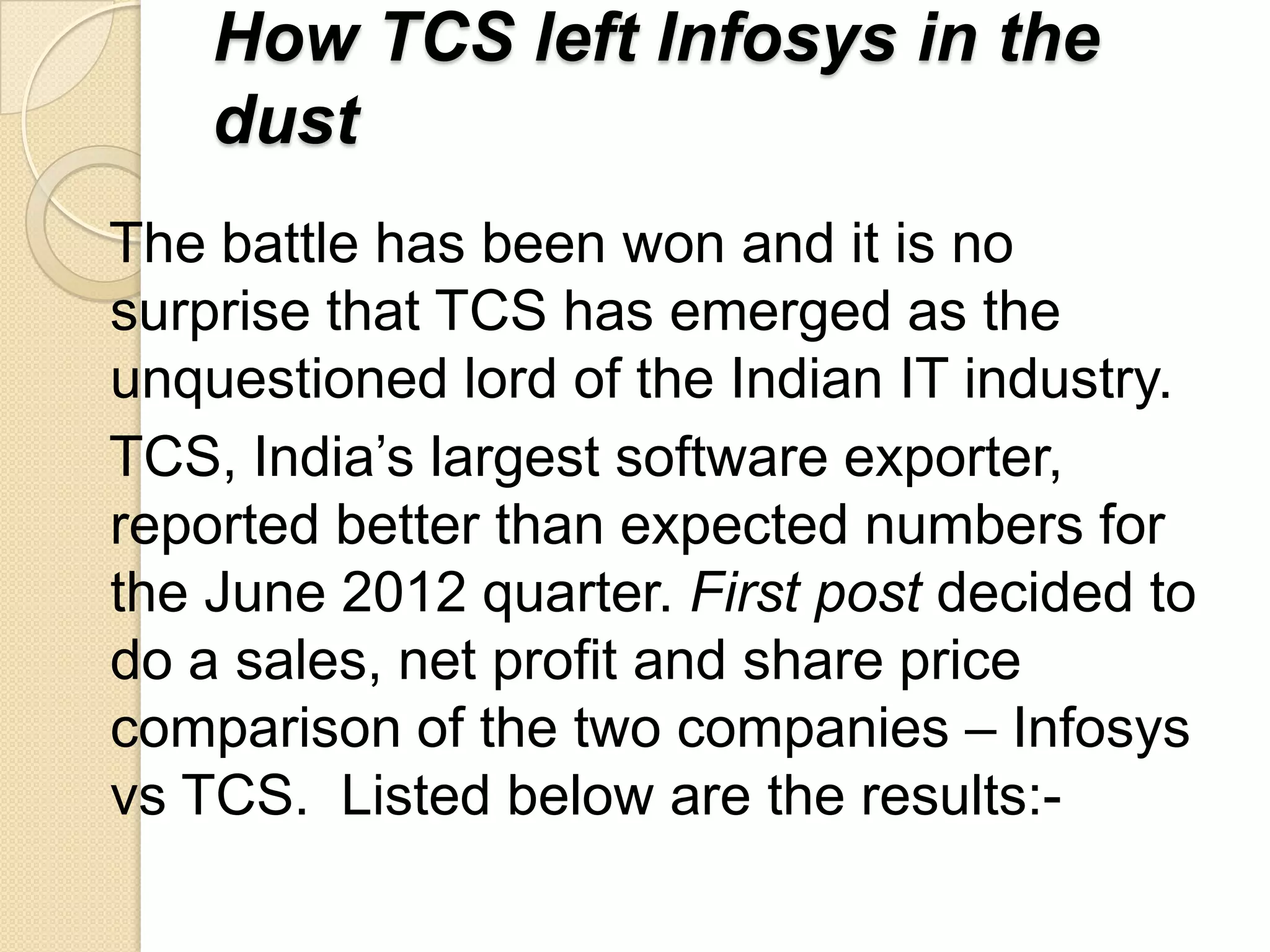 How TCS left Infosys in the
    dust
The battle has been won and it is no
surprise that TCS has emerged as the
unquestioned lord of the Indian IT industry.
TCS, India’s largest software exporter,
reported better than expected numbers for
the June 2012 quarter. First post decided to
do a sales, net profit and share price
comparison of the two companies – Infosys
vs TCS. Listed below are the results:-
 