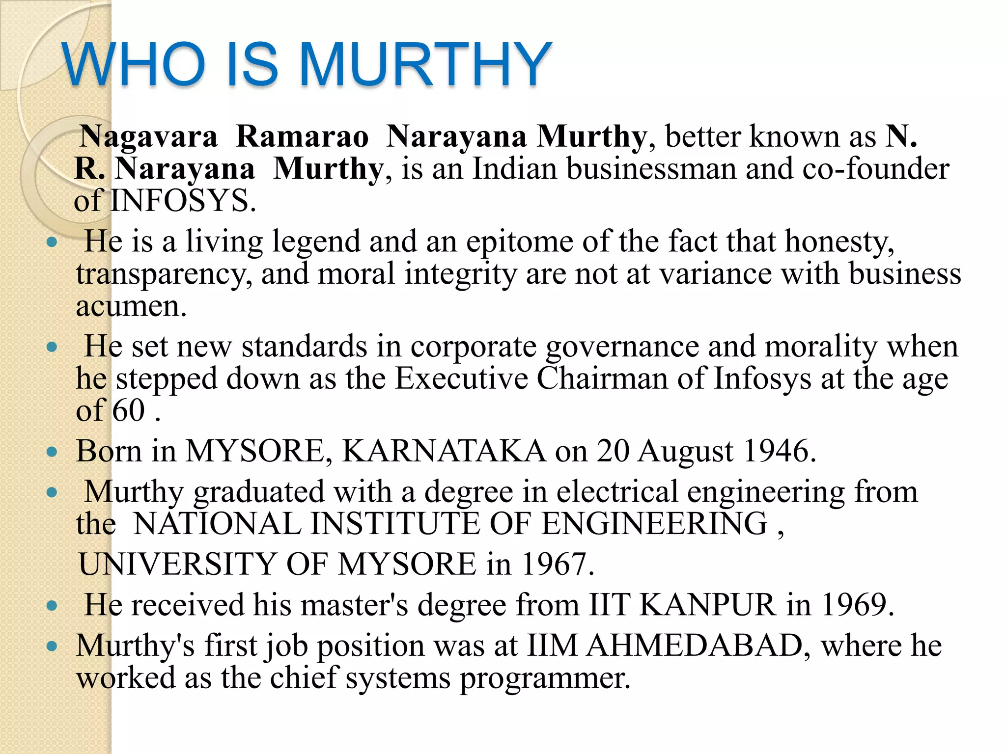 WHO IS MURTHY
  Nagavara Ramarao Narayana Murthy, better known as N.
  R. Narayana Murthy, is an Indian businessman and co-founder
  of INFOSYS.
 He is a living legend and an epitome of the fact that honesty,
  transparency, and moral integrity are not at variance with business
  acumen.
 He set new standards in corporate governance and morality when
  he stepped down as the Executive Chairman of Infosys at the age
  of 60 .
 Born in MYSORE, KARNATAKA on 20 August 1946.
 Murthy graduated with a degree in electrical engineering from
  the NATIONAL INSTITUTE OF ENGINEERING ,
  UNIVERSITY OF MYSORE in 1967.
 He received his master's degree from IIT KANPUR in 1969.
 Murthy's first job position was at IIM AHMEDABAD, where he
  worked as the chief systems programmer.
 