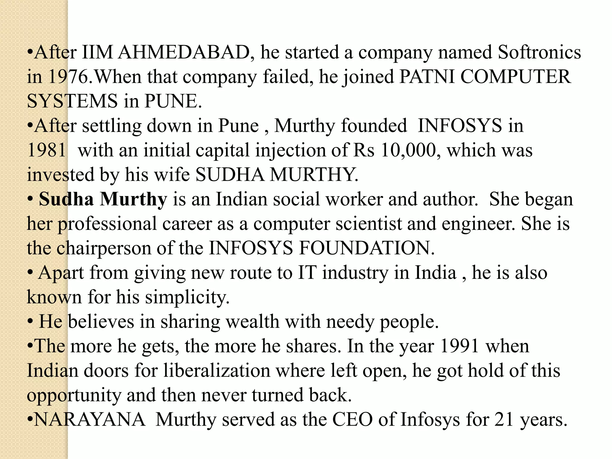 •After IIM AHMEDABAD, he started a company named Softronics
in 1976.When that company failed, he joined PATNI COMPUTER
SYSTEMS in PUNE.
•After settling down in Pune , Murthy founded INFOSYS in
1981 with an initial capital injection of Rs 10,000, which was
invested by his wife SUDHA MURTHY.
• Sudha Murthy is an Indian social worker and author. She began
her professional career as a computer scientist and engineer. She is
the chairperson of the INFOSYS FOUNDATION.
• Apart from giving new route to IT industry in India , he is also
known for his simplicity.
• He believes in sharing wealth with needy people.
•The more he gets, the more he shares. In the year 1991 when
Indian doors for liberalization where left open, he got hold of this
opportunity and then never turned back.
•NARAYANA Murthy served as the CEO of Infosys for 21 years.
 