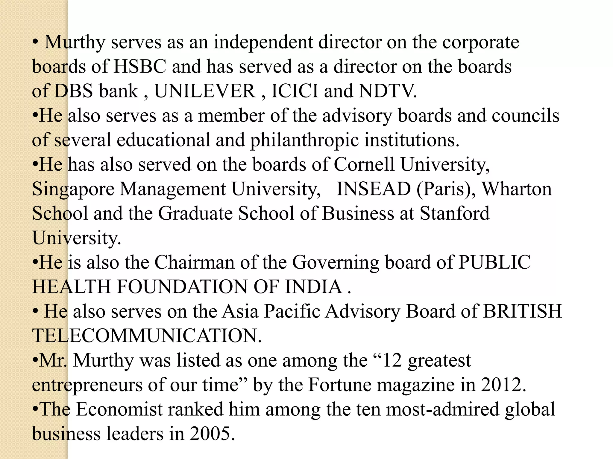 • Murthy serves as an independent director on the corporate
boards of HSBC and has served as a director on the boards
of DBS bank , UNILEVER , ICICI and NDTV.
•He also serves as a member of the advisory boards and councils
of several educational and philanthropic institutions.
•He has also served on the boards of Cornell University,
Singapore Management University, INSEAD (Paris), Wharton
School and the Graduate School of Business at Stanford
University.
•He is also the Chairman of the Governing board of PUBLIC
HEALTH FOUNDATION OF INDIA .
• He also serves on the Asia Pacific Advisory Board of BRITISH
TELECOMMUNICATION.
•Mr. Murthy was listed as one among the “12 greatest
entrepreneurs of our time” by the Fortune magazine in 2012.
•The Economist ranked him among the ten most-admired global
business leaders in 2005.
 