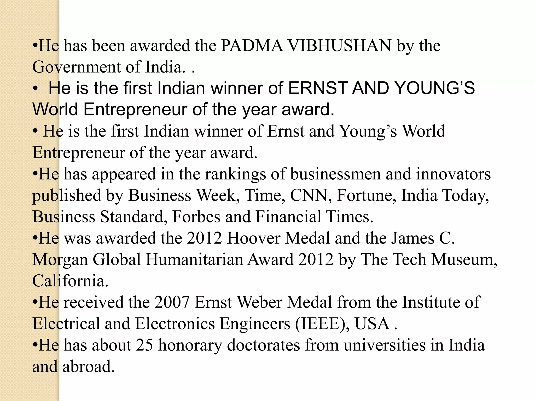 •He has been awarded the PADMA VIBHUSHAN by the
Government of India. .
• He is the first Indian winner of ERNST AND YOUNG’S
World Entrepreneur of the year award.
• He is the first Indian winner of Ernst and Young’s World
Entrepreneur of the year award.
•He has appeared in the rankings of businessmen and innovators
published by Business Week, Time, CNN, Fortune, India Today,
Business Standard, Forbes and Financial Times.
•He was awarded the 2012 Hoover Medal and the James C.
Morgan Global Humanitarian Award 2012 by The Tech Museum,
California.
•He received the 2007 Ernst Weber Medal from the Institute of
Electrical and Electronics Engineers (IEEE), USA .
•He has about 25 honorary doctorates from universities in India
and abroad.
 
