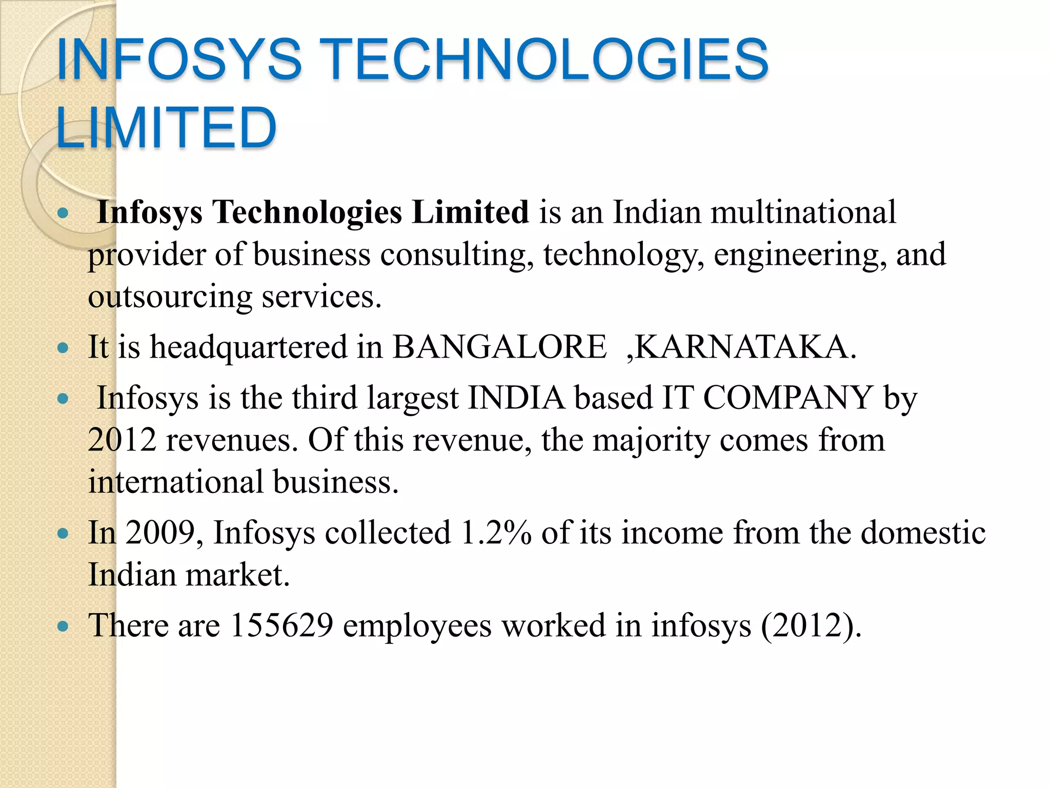 INFOSYS TECHNOLOGIES
LIMITED
    Infosys Technologies Limited is an Indian multinational
    provider of business consulting, technology, engineering, and
    outsourcing services.
   It is headquartered in BANGALORE ,KARNATAKA.
    Infosys is the third largest INDIA based IT COMPANY by
    2012 revenues. Of this revenue, the majority comes from
    international business.
   In 2009, Infosys collected 1.2% of its income from the domestic
    Indian market.
   There are 155629 employees worked in infosys (2012).
 