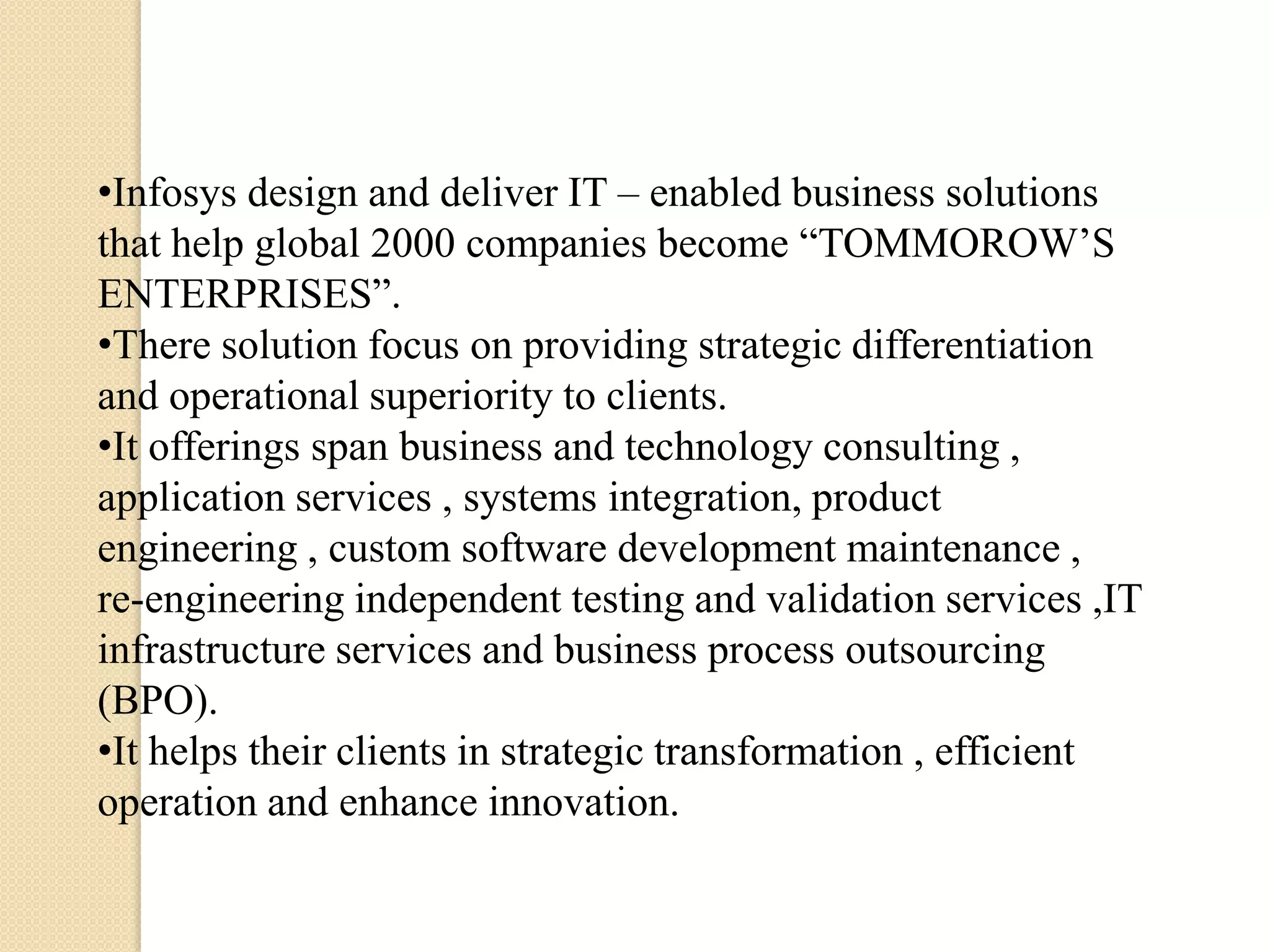 •Infosys design and deliver IT – enabled business solutions
that help global 2000 companies become “TOMMOROW’S
ENTERPRISES”.
•There solution focus on providing strategic differentiation
and operational superiority to clients.
•It offerings span business and technology consulting ,
application services , systems integration, product
engineering , custom software development maintenance ,
re-engineering independent testing and validation services ,IT
infrastructure services and business process outsourcing
(BPO).
•It helps their clients in strategic transformation , efficient
operation and enhance innovation.
 
