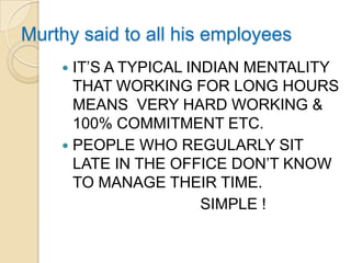 Murthy said to all his employees
     IT’S A TYPICAL INDIAN MENTALITY
      THAT WORKING FOR LONG HOURS
      MEANS VERY HARD WORKING &
      100% COMMITMENT ETC.
     PEOPLE WHO REGULARLY SIT
      LATE IN THE OFFICE DON’T KNOW
      TO MANAGE THEIR TIME.
                       SIMPLE !
 