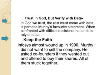 Trust in God, But Verify with Data-
 In God we trust, the rest must come with data,
 is perhaps Murthy's favourite statement. When
 confronted with difficult decisions, he tends to
 rely on data.
    Keep the Faith
Infosys almost wound up in 1990. Murthy
  did not want to sell the company. He
  asked co-founders if they wanted out
  and offered to buy their shares. All of
  them stuck together.
 