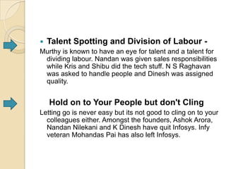  Talent Spotting and Division of Labour -
Murthy is known to have an eye for talent and a talent for
  dividing labour. Nandan was given sales responsibilities
  while Kris and Shibu did the tech stuff. N S Raghavan
  was asked to handle people and Dinesh was assigned
  quality.


   Hold on to Your People but don't Cling
Letting go is never easy but its not good to cling on to your
  colleagues either. Amongst the founders, Ashok Arora,
  Nandan Nilekani and K Dinesh have quit Infosys. Infy
  veteran Mohandas Pai has also left Infosys.
 