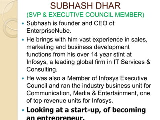 SUBHASH DHAR
  (SVP & EXECUTIVE COUNCIL MEMBER)
 Subhash is founder and CEO of
  EnterpriseNube.
 He brings with him vast experience in sales,
  marketing and business development
  functions from his over 14 year stint at
  Infosys, a leading global firm in IT Services &
  Consulting.
 He was also a Member of Infosys Executive
  Council and ran the industry business unit for
  Communication, Media & Entertainment, one
  of top revenue units for Infosys.
   Looking at a start-up, of becoming
 