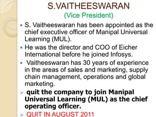 S.VAITHEESWARAN
               (Vice President)
 S. Vaitheeswaran has been appointed as the
  chief executive officer of Manipal Universal
  Learning (MUL).
 He was the director and COO of Eicher
  International before he joined Infosys.
 Vaitheeswaran has 30 years of experience
  in the areas of sales and marketing, supply
  chain management, operations and global
  marketing.
 quit the company to join Manipal
  Universal Learning (MUL) as the chief
  operating officer.
 QUIT IN AUGUST 2011
 