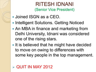 RITESH IDNANI
            (Senior Vice President)
 Joined ISGN as a CEO.
 Intelligent Solutions. Getting Noticed
 An MBA in finance and marketing from
  Delhi University, Idnani was considered
  one of the rising stars.
 It is believed that he might have decided
  to move on owing to differences with
  some key people in the top management.

   QUIT IN MAY 2012
 
