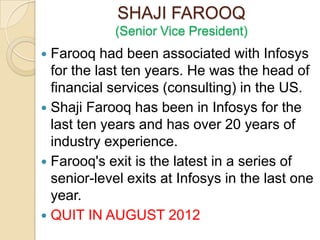 SHAJI FAROOQ
            (Senior Vice President)
 Farooq had been associated with Infosys
  for the last ten years. He was the head of
  financial services (consulting) in the US.
 Shaji Farooq has been in Infosys for the
  last ten years and has over 20 years of
  industry experience.
 Farooq's exit is the latest in a series of
  senior-level exits at Infosys in the last one
  year.
 QUIT IN AUGUST 2012
 