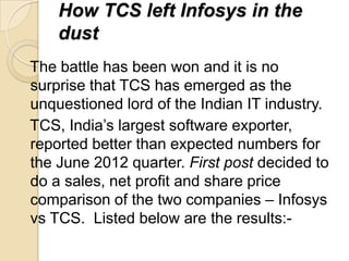 How TCS left Infosys in the
    dust
The battle has been won and it is no
surprise that TCS has emerged as the
unquestioned lord of the Indian IT industry.
TCS, India’s largest software exporter,
reported better than expected numbers for
the June 2012 quarter. First post decided to
do a sales, net profit and share price
comparison of the two companies – Infosys
vs TCS. Listed below are the results:-
 