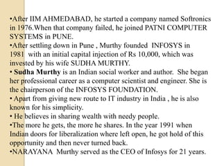•After IIM AHMEDABAD, he started a company named Softronics
in 1976.When that company failed, he joined PATNI COMPUTER
SYSTEMS in PUNE.
•After settling down in Pune , Murthy founded INFOSYS in
1981 with an initial capital injection of Rs 10,000, which was
invested by his wife SUDHA MURTHY.
• Sudha Murthy is an Indian social worker and author. She began
her professional career as a computer scientist and engineer. She is
the chairperson of the INFOSYS FOUNDATION.
• Apart from giving new route to IT industry in India , he is also
known for his simplicity.
• He believes in sharing wealth with needy people.
•The more he gets, the more he shares. In the year 1991 when
Indian doors for liberalization where left open, he got hold of this
opportunity and then never turned back.
•NARAYANA Murthy served as the CEO of Infosys for 21 years.
 