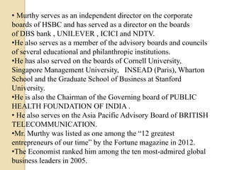 • Murthy serves as an independent director on the corporate
boards of HSBC and has served as a director on the boards
of DBS bank , UNILEVER , ICICI and NDTV.
•He also serves as a member of the advisory boards and councils
of several educational and philanthropic institutions.
•He has also served on the boards of Cornell University,
Singapore Management University, INSEAD (Paris), Wharton
School and the Graduate School of Business at Stanford
University.
•He is also the Chairman of the Governing board of PUBLIC
HEALTH FOUNDATION OF INDIA .
• He also serves on the Asia Pacific Advisory Board of BRITISH
TELECOMMUNICATION.
•Mr. Murthy was listed as one among the “12 greatest
entrepreneurs of our time” by the Fortune magazine in 2012.
•The Economist ranked him among the ten most-admired global
business leaders in 2005.
 
