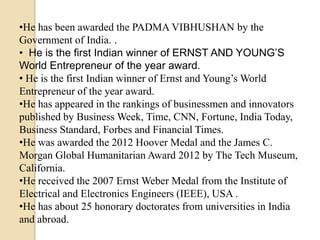 •He has been awarded the PADMA VIBHUSHAN by the
Government of India. .
• He is the first Indian winner of ERNST AND YOUNG’S
World Entrepreneur of the year award.
• He is the first Indian winner of Ernst and Young’s World
Entrepreneur of the year award.
•He has appeared in the rankings of businessmen and innovators
published by Business Week, Time, CNN, Fortune, India Today,
Business Standard, Forbes and Financial Times.
•He was awarded the 2012 Hoover Medal and the James C.
Morgan Global Humanitarian Award 2012 by The Tech Museum,
California.
•He received the 2007 Ernst Weber Medal from the Institute of
Electrical and Electronics Engineers (IEEE), USA .
•He has about 25 honorary doctorates from universities in India
and abroad.
 