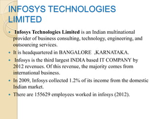 INFOSYS TECHNOLOGIES
LIMITED
    Infosys Technologies Limited is an Indian multinational
    provider of business consulting, technology, engineering, and
    outsourcing services.
   It is headquartered in BANGALORE ,KARNATAKA.
    Infosys is the third largest INDIA based IT COMPANY by
    2012 revenues. Of this revenue, the majority comes from
    international business.
   In 2009, Infosys collected 1.2% of its income from the domestic
    Indian market.
   There are 155629 employees worked in infosys (2012).
 