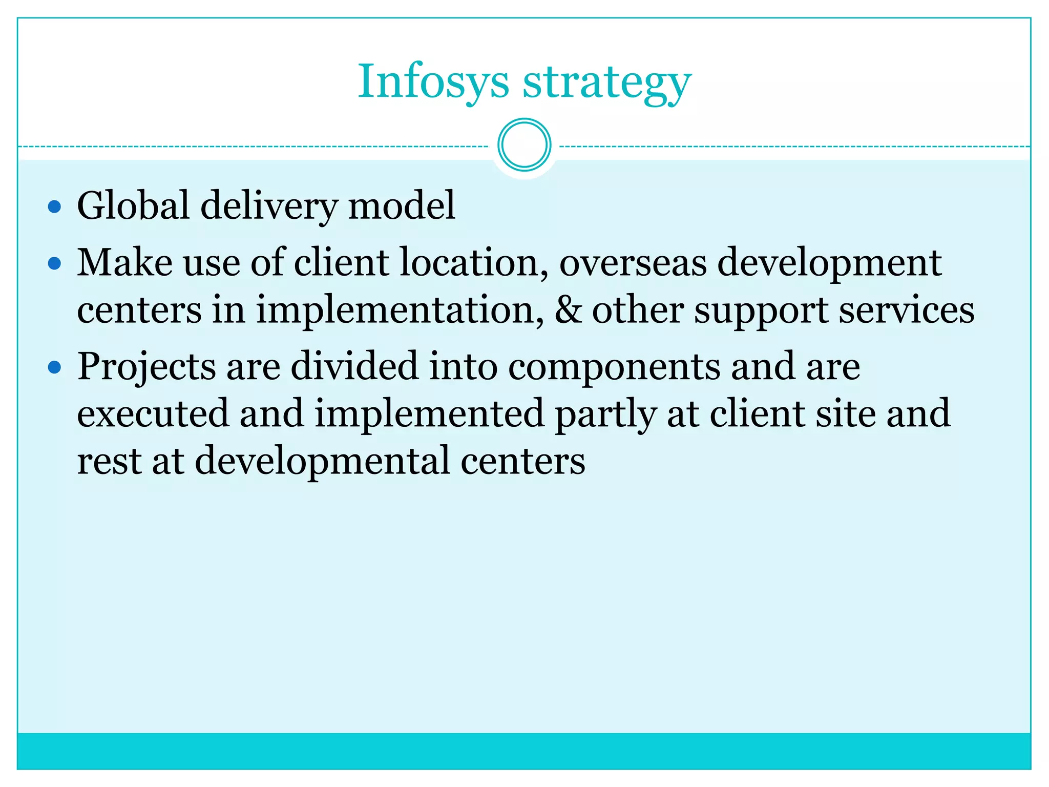 Infosys strategy
 Global delivery model
 Make use of client location, overseas development

centers in implementation, & other support services
 Projects are divided into components and are
executed and implemented partly at client site and
rest at developmental centers

 