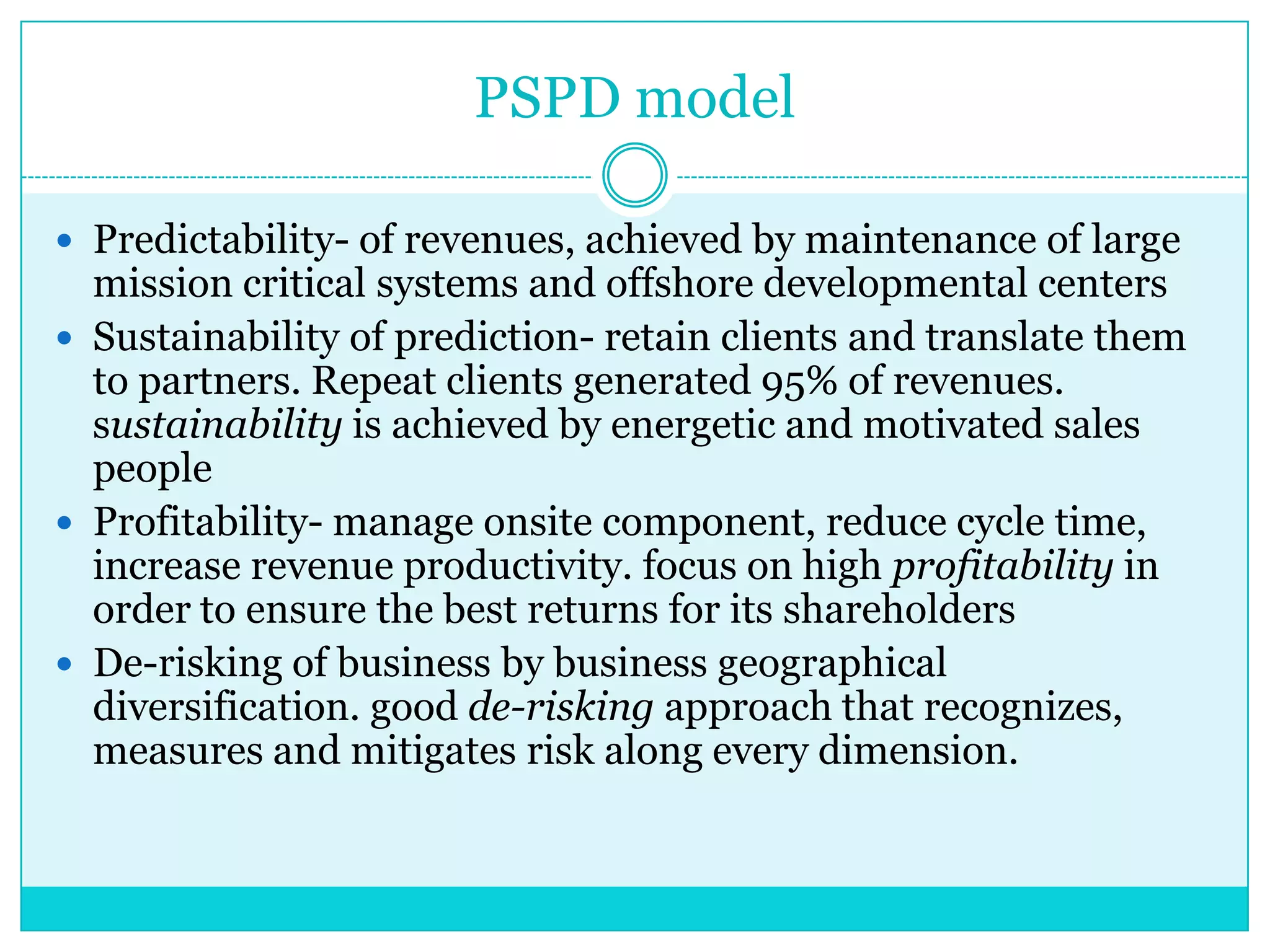 PSPD model
 Predictability- of revenues, achieved by maintenance of large

mission critical systems and offshore developmental centers
 Sustainability of prediction- retain clients and translate them
to partners. Repeat clients generated 95% of revenues.
sustainability is achieved by energetic and motivated sales
people
 Profitability- manage onsite component, reduce cycle time,
increase revenue productivity. focus on high profitability in
order to ensure the best returns for its shareholders
 De-risking of business by business geographical
diversification. good de-risking approach that recognizes,
measures and mitigates risk along every dimension.

 