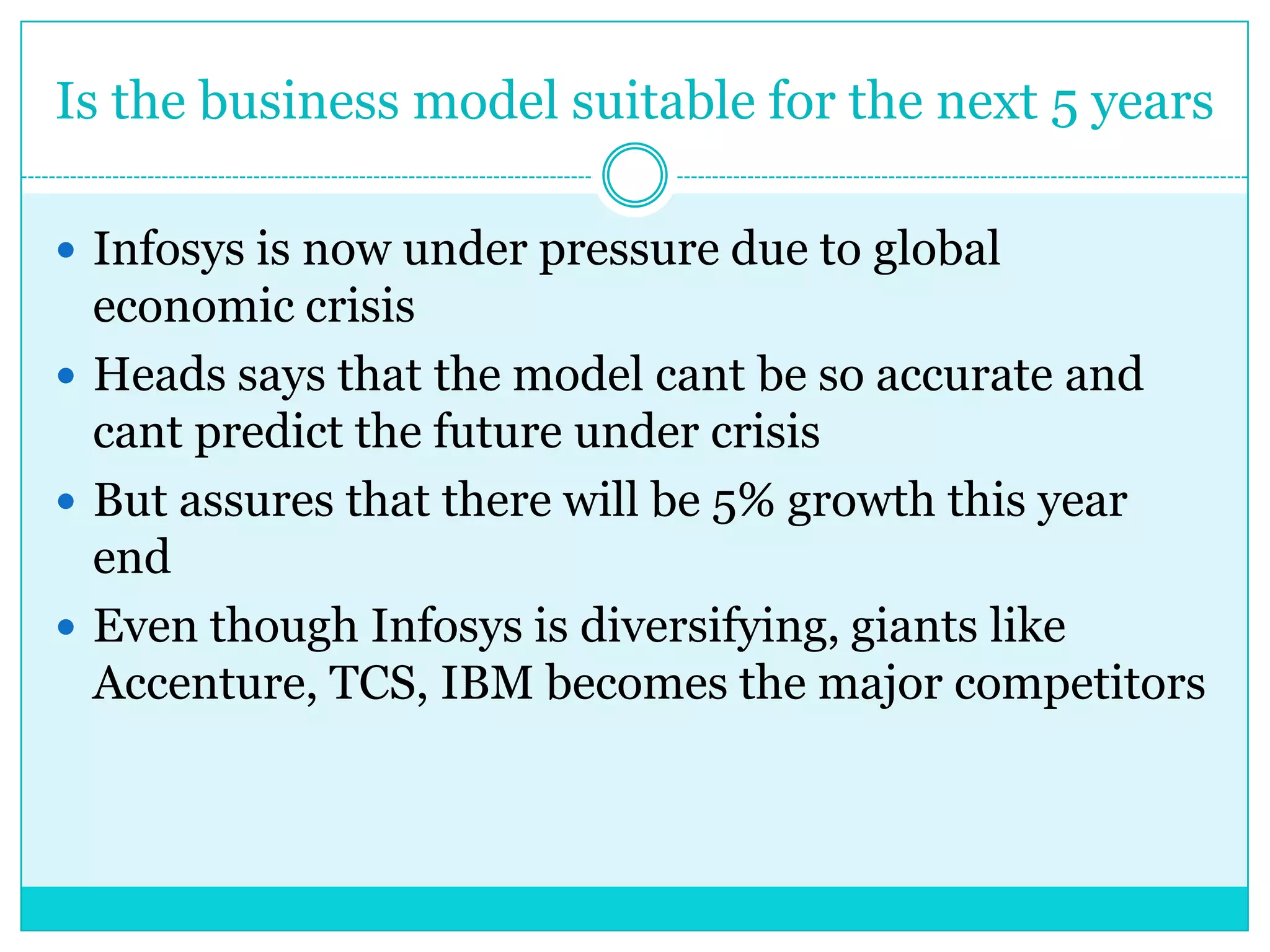 Is the business model suitable for the next 5 years
 Infosys is now under pressure due to global

economic crisis
 Heads says that the model cant be so accurate and
cant predict the future under crisis
 But assures that there will be 5% growth this year
end
 Even though Infosys is diversifying, giants like
Accenture, TCS, IBM becomes the major competitors

 