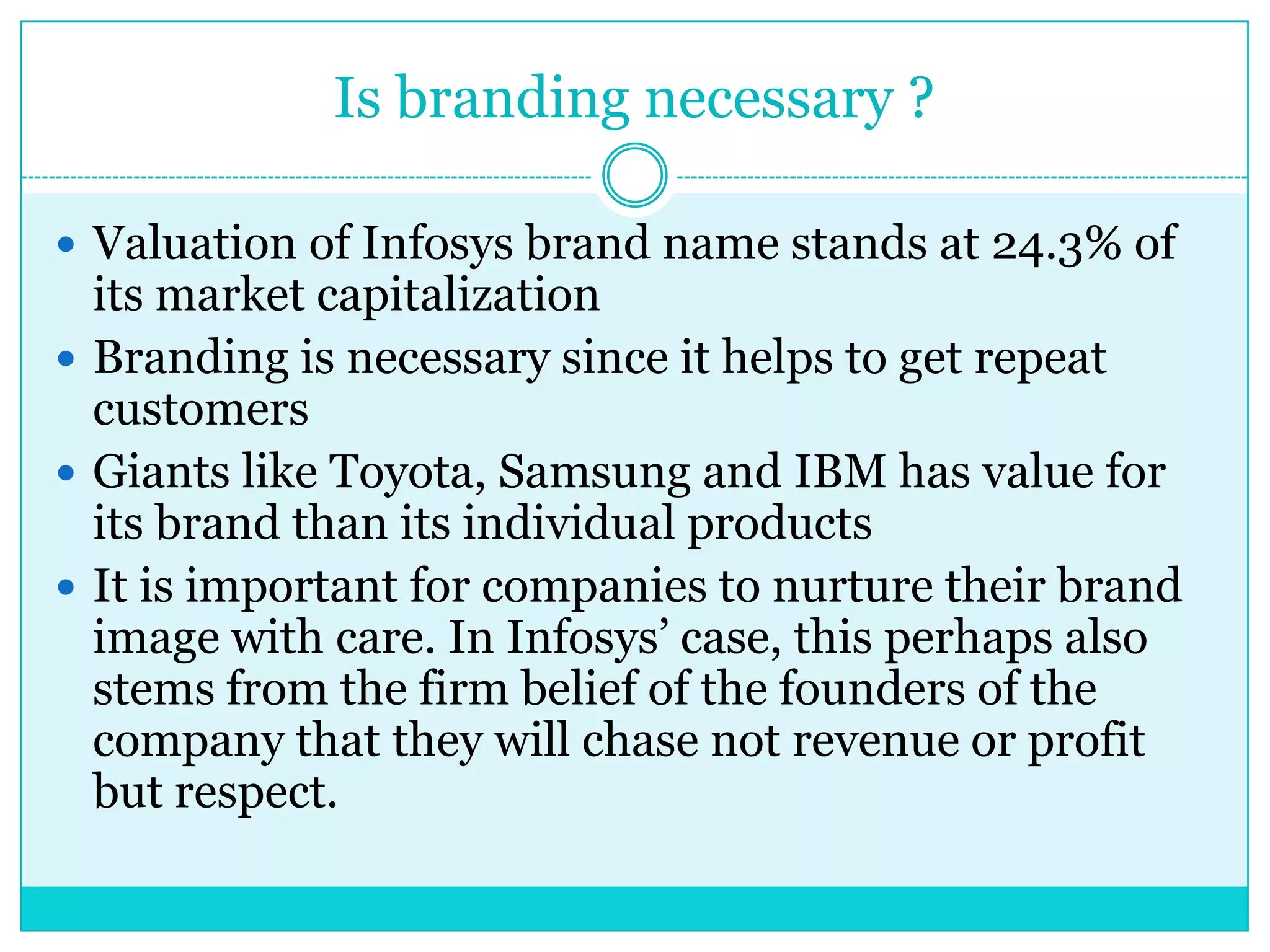 Is branding necessary ?
 Valuation of Infosys brand name stands at 24.3% of

its market capitalization
 Branding is necessary since it helps to get repeat
customers
 Giants like Toyota, Samsung and IBM has value for
its brand than its individual products
 It is important for companies to nurture their brand
image with care. In Infosys‟ case, this perhaps also
stems from the firm belief of the founders of the
company that they will chase not revenue or profit
but respect.

 