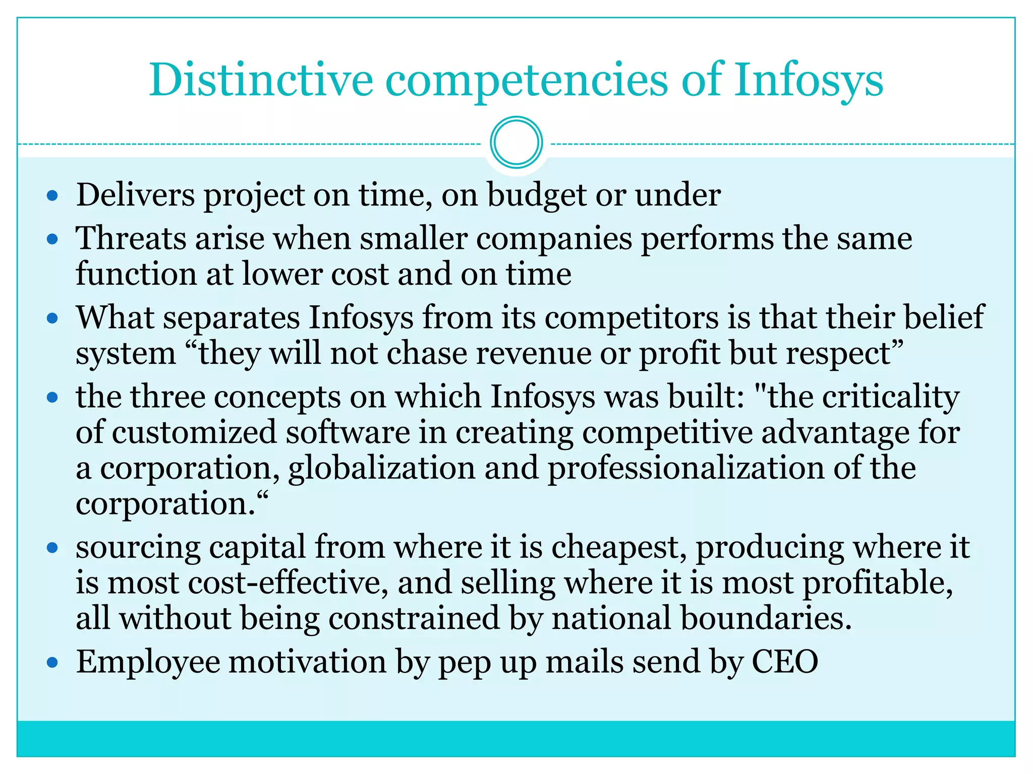 Distinctive competencies of Infosys
 Delivers project on time, on budget or under
 Threats arise when smaller companies performs the same







function at lower cost and on time
What separates Infosys from its competitors is that their belief
system “they will not chase revenue or profit but respect”
the three concepts on which Infosys was built: "the criticality
of customized software in creating competitive advantage for
a corporation, globalization and professionalization of the
corporation.“
sourcing capital from where it is cheapest, producing where it
is most cost-effective, and selling where it is most profitable,
all without being constrained by national boundaries.
Employee motivation by pep up mails send by CEO

 