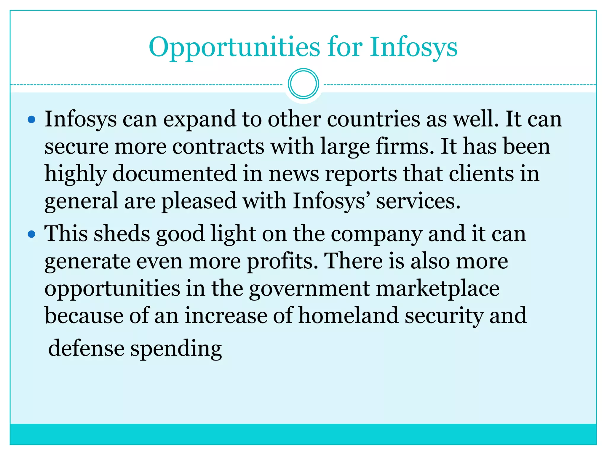 Opportunities for Infosys
 Infosys can expand to other countries as well. It can

secure more contracts with large firms. It has been
highly documented in news reports that clients in
general are pleased with Infosys‟ services.
 This sheds good light on the company and it can
generate even more profits. There is also more
opportunities in the government marketplace
because of an increase of homeland security and
defense spending

 