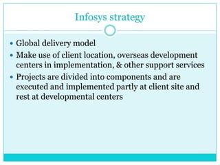 Infosys strategy
 Global delivery model
 Make use of client location, overseas development

centers in implementation, & other support services
 Projects are divided into components and are
executed and implemented partly at client site and
rest at developmental centers

 