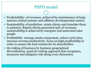 PSPD model
 Predictability- of revenues, achieved by maintenance of large

mission critical systems and offshore developmental centers
 Sustainability of prediction- retain clients and translate them
to partners. Repeat clients generated 95% of revenues.
sustainability is achieved by energetic and motivated sales
people
 Profitability- manage onsite component, reduce cycle time,
increase revenue productivity. focus on high profitability in
order to ensure the best returns for its shareholders
 De-risking of business by business geographical
diversification. good de-risking approach that recognizes,
measures and mitigates risk along every dimension.

 
