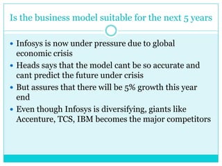 Is the business model suitable for the next 5 years
 Infosys is now under pressure due to global

economic crisis
 Heads says that the model cant be so accurate and
cant predict the future under crisis
 But assures that there will be 5% growth this year
end
 Even though Infosys is diversifying, giants like
Accenture, TCS, IBM becomes the major competitors

 