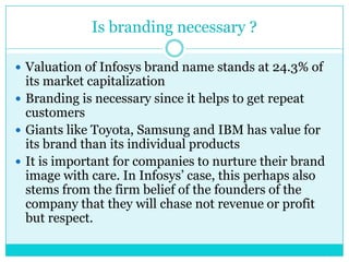 Is branding necessary ?
 Valuation of Infosys brand name stands at 24.3% of

its market capitalization
 Branding is necessary since it helps to get repeat
customers
 Giants like Toyota, Samsung and IBM has value for
its brand than its individual products
 It is important for companies to nurture their brand
image with care. In Infosys‟ case, this perhaps also
stems from the firm belief of the founders of the
company that they will chase not revenue or profit
but respect.

 