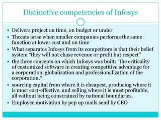 Distinctive competencies of Infosys
 Delivers project on time, on budget or under
 Threats arise when smaller companies performs the same







function at lower cost and on time
What separates Infosys from its competitors is that their belief
system “they will not chase revenue or profit but respect”
the three concepts on which Infosys was built: "the criticality
of customized software in creating competitive advantage for
a corporation, globalization and professionalization of the
corporation.“
sourcing capital from where it is cheapest, producing where it
is most cost-effective, and selling where it is most profitable,
all without being constrained by national boundaries.
Employee motivation by pep up mails send by CEO

 