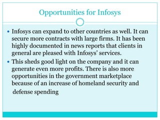 Opportunities for Infosys
 Infosys can expand to other countries as well. It can

secure more contracts with large firms. It has been
highly documented in news reports that clients in
general are pleased with Infosys‟ services.
 This sheds good light on the company and it can
generate even more profits. There is also more
opportunities in the government marketplace
because of an increase of homeland security and
defense spending

 