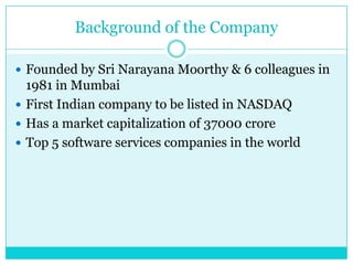 Background of the Company
 Founded by Sri Narayana Moorthy & 6 colleagues in

1981 in Mumbai
 First Indian company to be listed in NASDAQ
 Has a market capitalization of 37000 crore
 Top 5 software services companies in the world

 