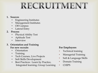 1. Sources
• Engineering Institutes
• Management Institutes
• Off Campus
• Lateral Entry
2. Process
• Physical Ability Test
• Aptitude Test
• Interview
3. Orientation and Training
For new recruits
• Orientation
• Training
• Tech Courses, Live Projects
• Soft Skills Development
• Best Practices : Learn by Practice,
Integrated learning, Group Learning

For Employees
•
•
•
•
•

Technical training
Managerial Training
Soft & Language Skills
Domain Training
CHIPS

 
