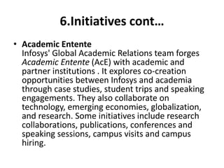 6.Initiatives cont… 
• Academic Entente 
Infosys' Global Academic Relations team forges 
Academic Entente (AcE) with academic and 
partner institutions . It explores co-creation 
opportunities between Infosys and academia 
through case studies, student trips and speaking 
engagements. They also collaborate on 
technology, emerging economies, globalization, 
and research. Some initiatives include research 
collaborations, publications, conferences and 
speaking sessions, campus visits and campus 
hiring. 
 