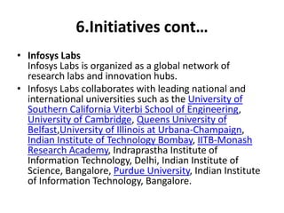6.Initiatives cont… 
• Infosys Labs 
Infosys Labs is organized as a global network of 
research labs and innovation hubs. 
• Infosys Labs collaborates with leading national and 
international universities such as the University of 
Southern California Viterbi School of Engineering, 
University of Cambridge, Queens University of 
Belfast,University of Illinois at Urbana-Champaign, 
Indian Institute of Technology Bombay, IITB-Monash 
Research Academy, Indraprastha Institute of 
Information Technology, Delhi, Indian Institute of 
Science, Bangalore, Purdue University, Indian Institute 
of Information Technology, Bangalore. 
 
