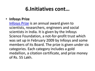 6.Initiatives cont… 
• Infosys Prize 
Infosys Prize is an annual award given to 
scientists, researchers, engineers and social 
scientists in India. It is given by the Infosys 
Science Foundation, a not-for-profit trust which 
was set up in February 2009 by Infosys and some 
members of its Board. The prize is given under six 
categories. Each category includes a gold 
medallion, a citation certificate, and prize money 
of Rs. 55 Lakh. 
 